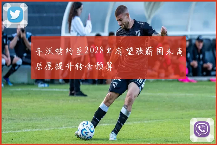 齐沃续约至2028年有望涨薪国米高层愿提升转会预算