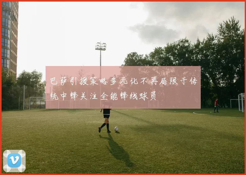 巴萨引援策略多元化不再局限于传统中锋关注全能锋线球员