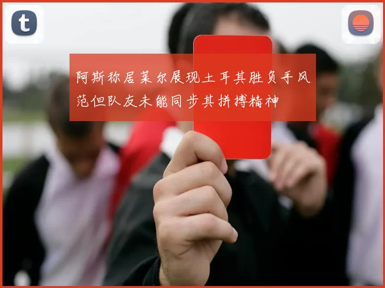 阿斯称居莱尔展现土耳其胜负手风范但队友未能同步其拼搏精神