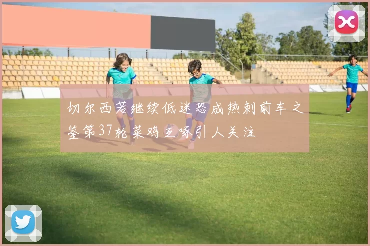 切尔西若继续低迷恐成热刺前车之鉴第37轮菜鸡互啄引人关注