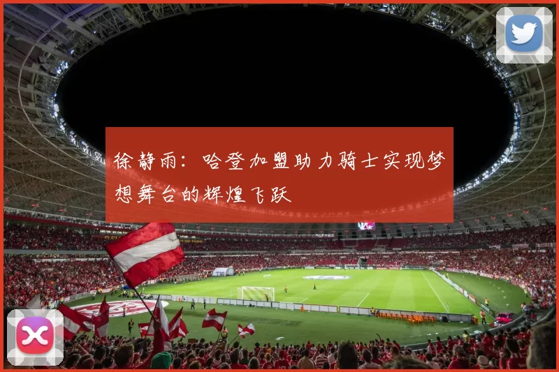 徐静雨：哈登加盟助力骑士实现梦想舞台的辉煌飞跃
