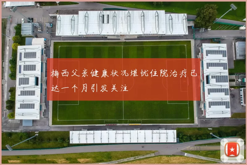 梅西父亲健康状况堪忧住院治疗已达一个月引发关注