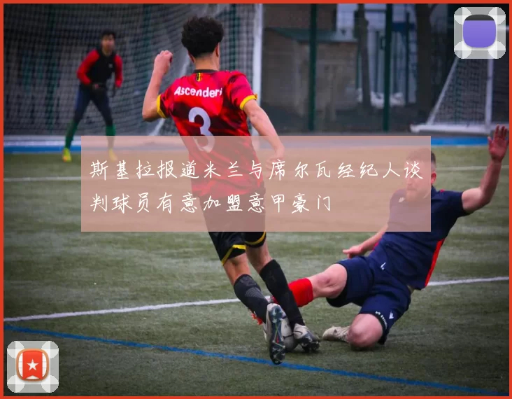 斯基拉报道米兰与席尔瓦经纪人谈判球员有意加盟意甲豪门