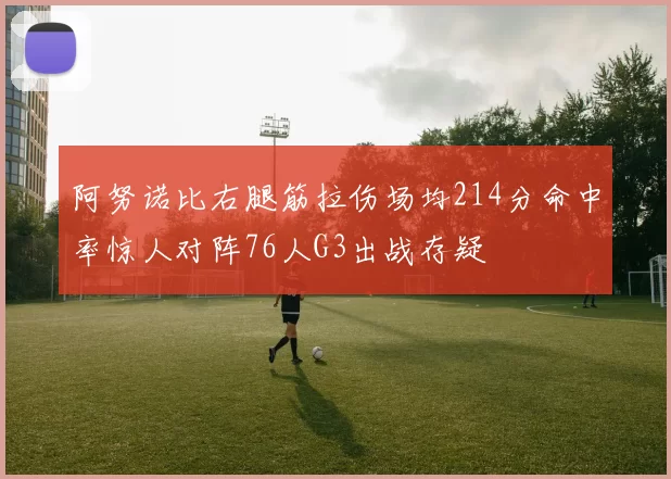 阿努诺比右腿筋拉伤场均214分命中率惊人对阵76人G3出战存疑