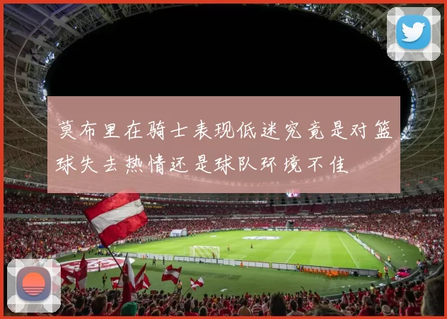 莫布里在骑士表现低迷究竟是对篮球失去热情还是球队环境不佳