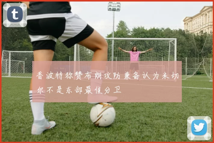 香波特称赞布朗攻防兼备认为米切尔不是东部最佳分卫