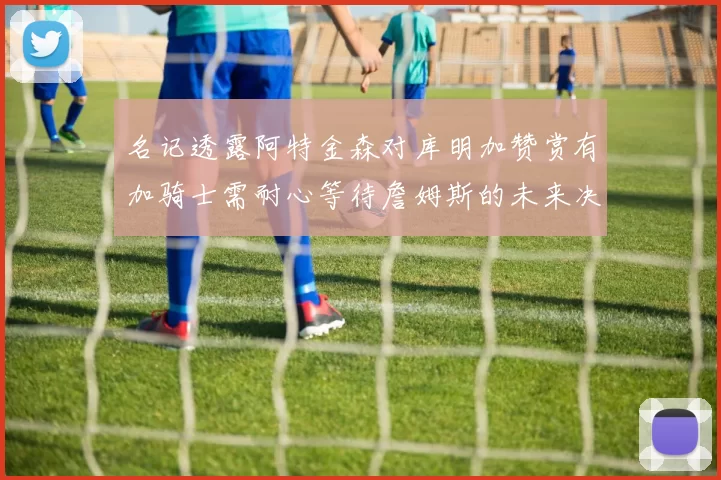 名记透露阿特金森对库明加赞赏有加骑士需耐心等待詹姆斯的未来决定