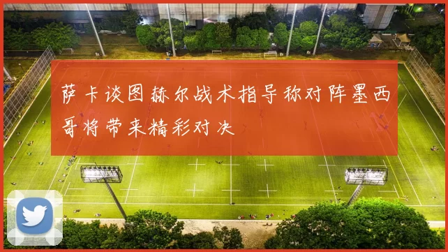 萨卡谈图赫尔战术指导称对阵墨西哥将带来精彩对决