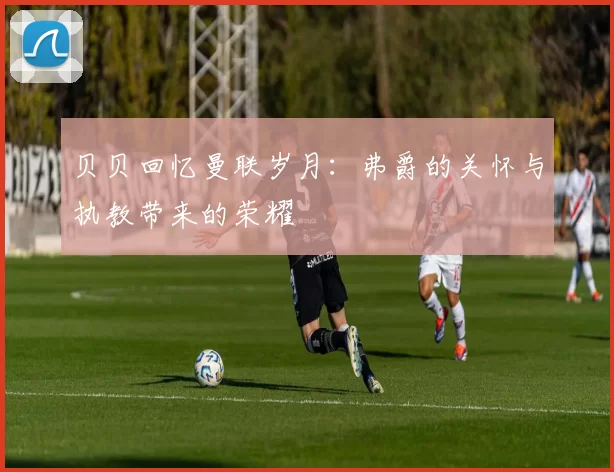 贝贝回忆曼联岁月：弗爵的关怀与执教带来的荣耀