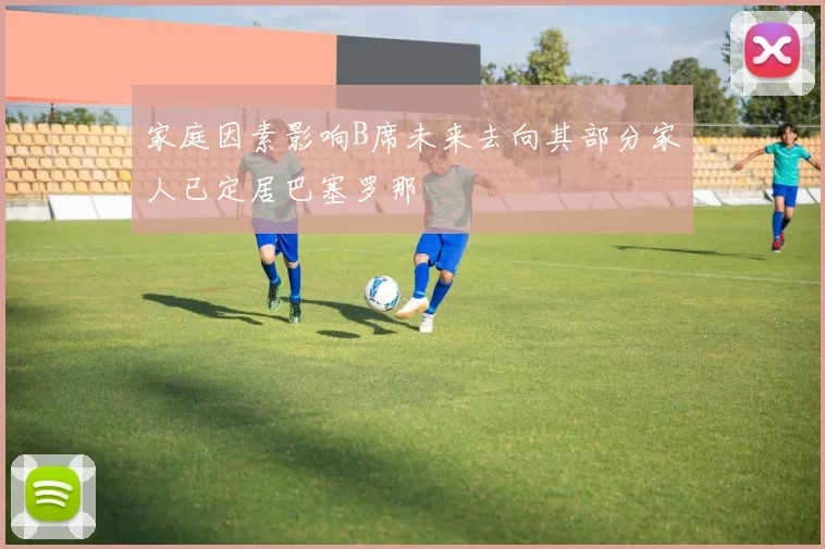 家庭因素影响B席未来去向其部分家人已定居巴塞罗那