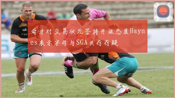 奇才对交易状元签持开放态度Haynes表示字母与SGA共存存疑