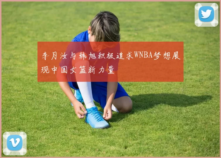 李月汝与韩旭积极追求WNBA梦想展现中国女篮新力量