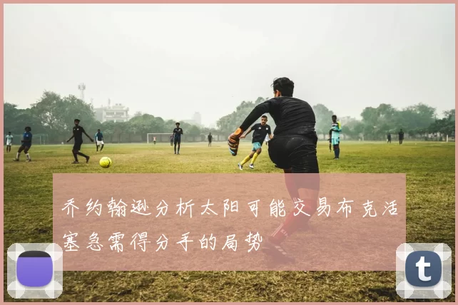 乔约翰逊分析太阳可能交易布克活塞急需得分手的局势