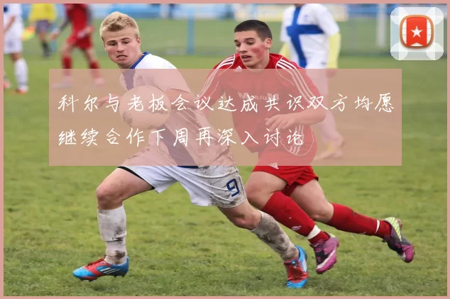 科尔与老板会议达成共识双方均愿继续合作下周再深入讨论