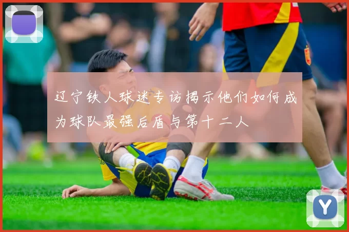 辽宁铁人球迷专访揭示他们如何成为球队最强后盾与第十二人