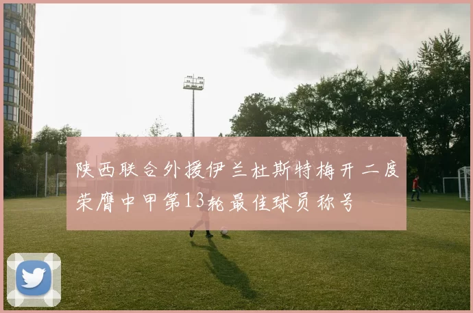 陕西联合外援伊兰杜斯特梅开二度荣膺中甲第13轮最佳球员称号