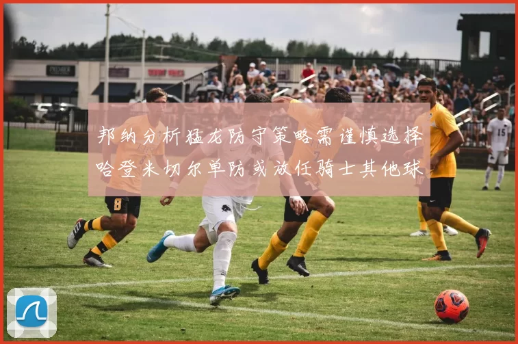 邦纳分析猛龙防守策略需谨慎选择哈登米切尔单防或放任骑士其他球员发挥