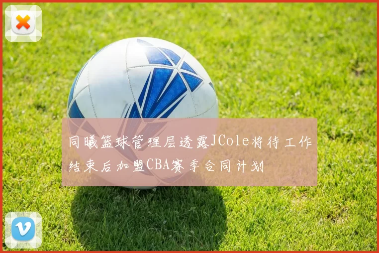 同曦篮球管理层透露JCole将待工作结束后加盟CBA赛季合同计划