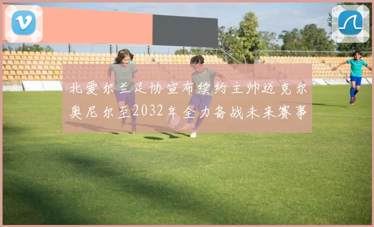北爱尔兰足协宣布续约主帅迈克尔奥尼尔至2032年全力备战未来赛事