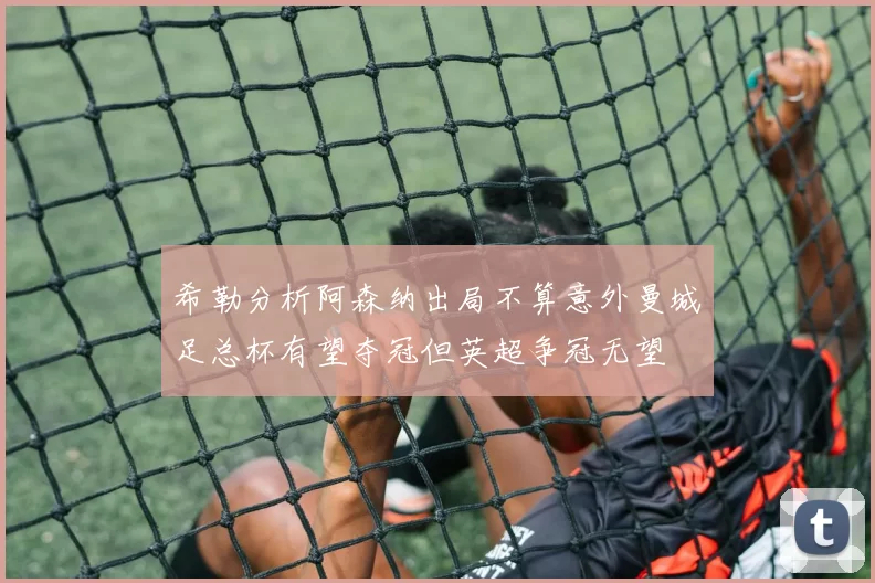 希勒分析阿森纳出局不算意外曼城足总杯有望夺冠但英超争冠无望