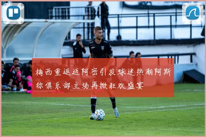 梅西重返迈阿密引发球迷热潮阿斯称俱乐部主场再掀狂欢盛宴