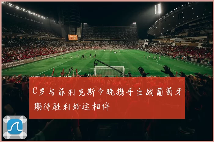 C罗与菲利克斯今晚携手出战葡萄牙期待胜利好运相伴
